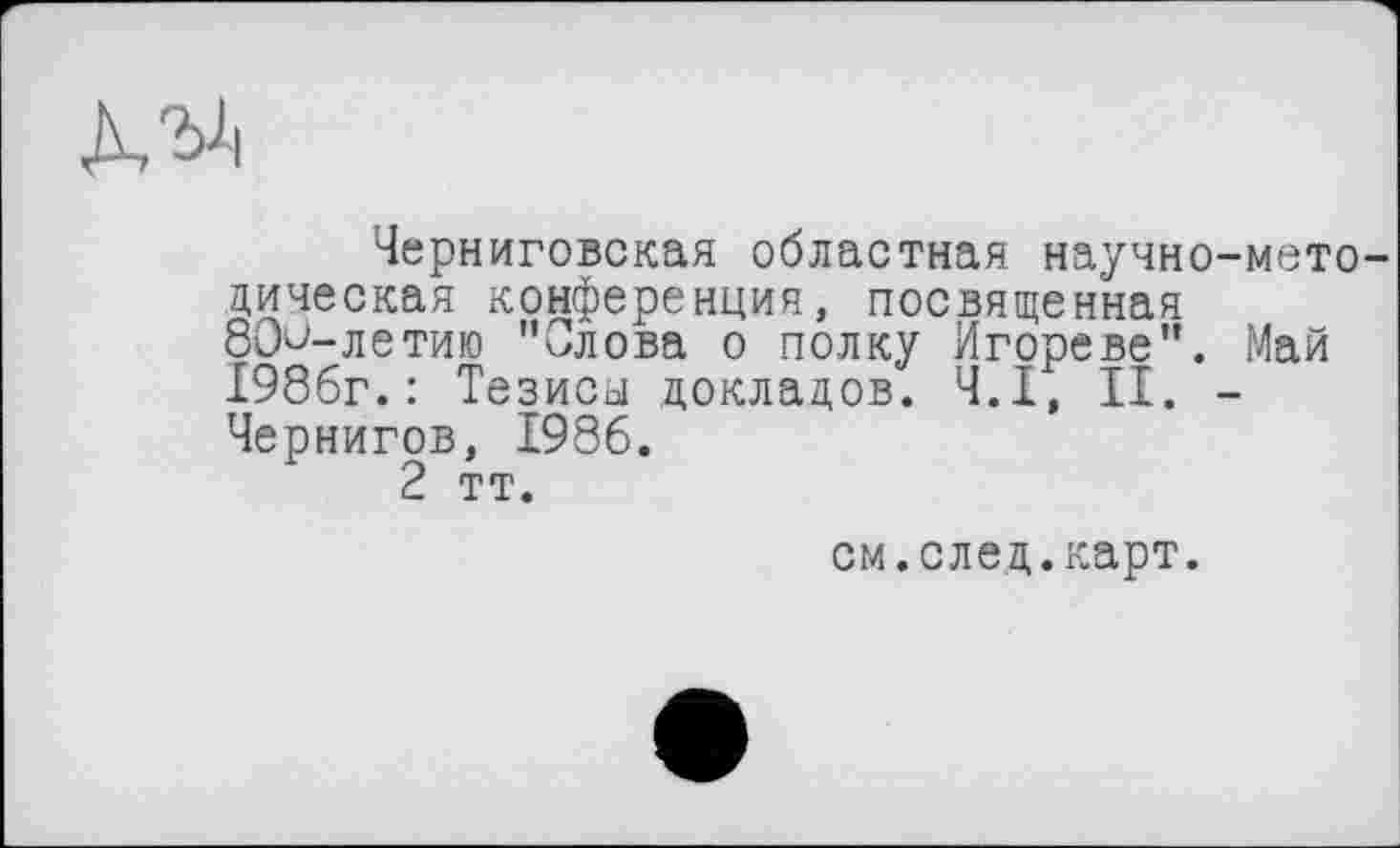 ﻿Черниговская областная научно-методическая конференция, посвященная 80^-летию "Слова о полку Игореве". Май 1986г.: Тезиса докладов. Ч.І, II. -Чернигов, 1986.
2 тт.
см.след.карт.